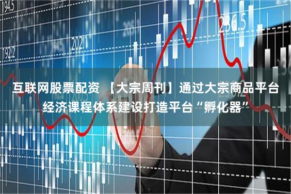 互联网股票配资 【大宗周刊】通过大宗商品平台经济课程体系建设打造平台“孵化器”