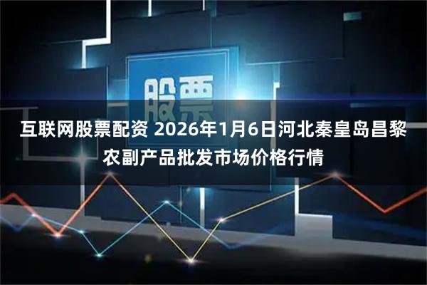 互联网股票配资 2026年1月6日河北秦皇岛昌黎农副产品批发市场价格行情